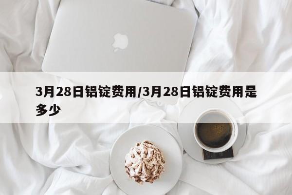 3月28日铝锭费用/3月28日铝锭费用是多少