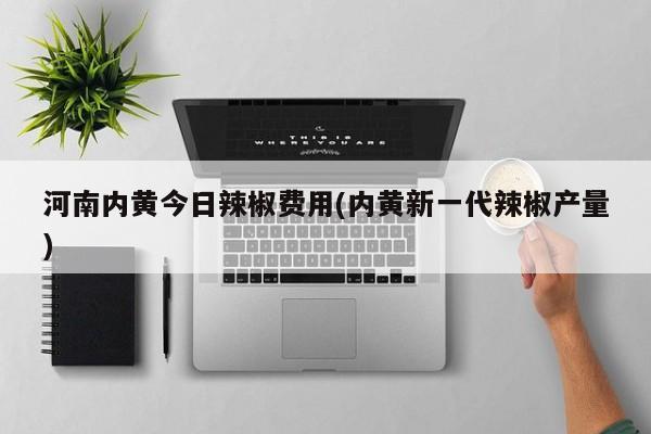河南内黄今日辣椒费用(内黄新一代辣椒产量)