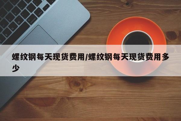 螺纹钢每天现货费用/螺纹钢每天现货费用多少