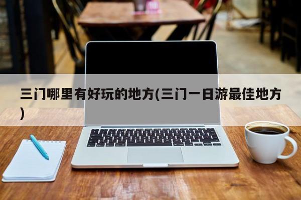 三门哪里有好玩的地方(三门一日游最佳地方)