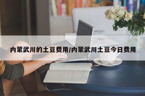 内蒙武川的土豆费用/内蒙武川土豆今日费用