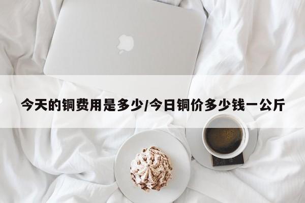 今天的铜费用是多少/今日铜价多少钱一公斤