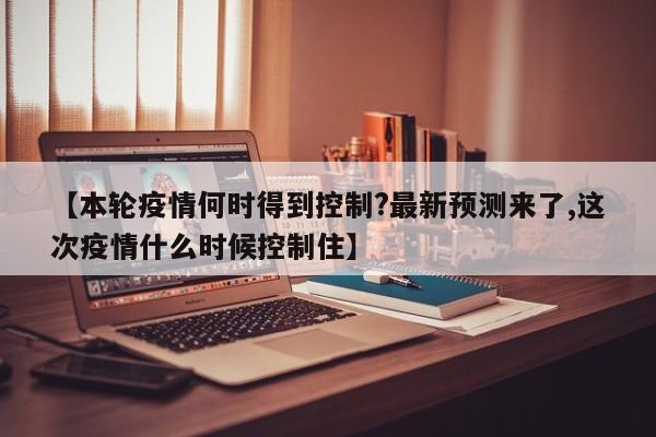 【本轮疫情何时得到控制?最新预测来了,这次疫情什么时候控制住】