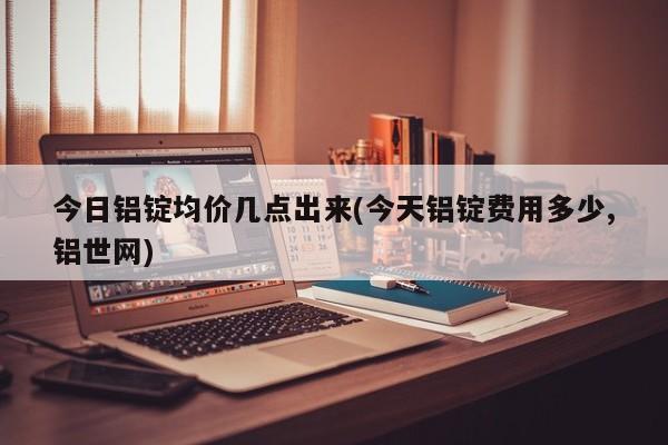 今日铝锭均价几点出来(今天铝锭费用多少,铝世网)