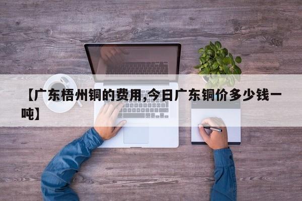 【广东梧州铜的费用,今日广东铜价多少钱一吨】