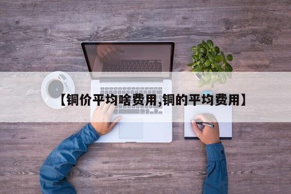 【铜价平均啥费用,铜的平均费用】