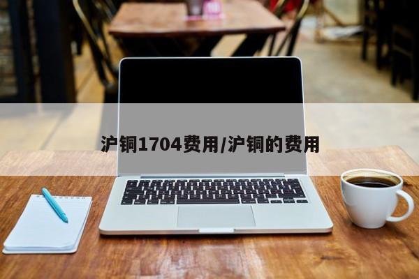 沪铜1704费用/沪铜的费用