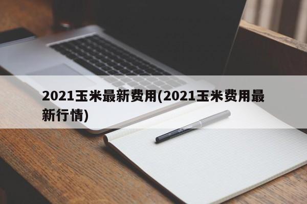 2021玉米最新费用(2021玉米费用最新行情)