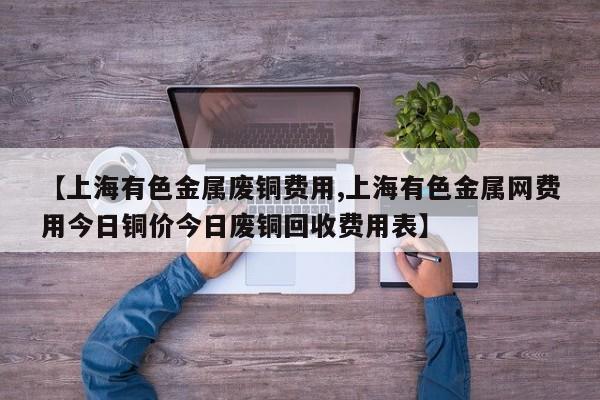 【上海有色金属废铜费用,上海有色金属网费用今日铜价今日废铜回收费用表】