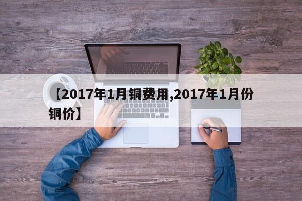 【2017年1月铜费用,2017年1月份铜价】