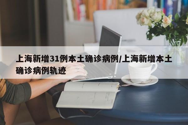 上海新增31例本土确诊病例/上海新增本土确诊病例轨迹