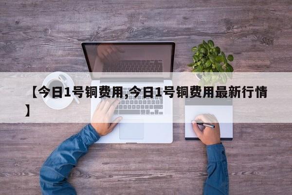 【今日1号铜费用,今日1号铜费用最新行情】