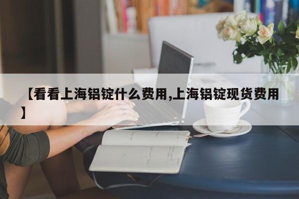 【看看上海铝锭什么费用,上海铝锭现货费用】