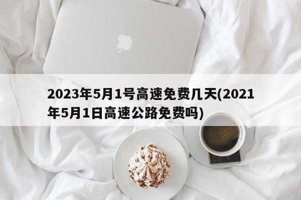 2023年5月1号高速免费几天(2021年5月1日高速公路免费吗)