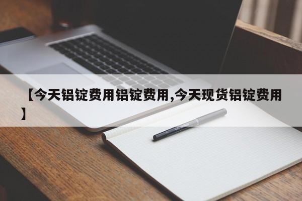 【今天铝锭费用铝锭费用,今天现货铝锭费用】