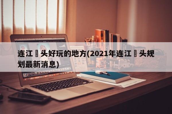 连江琯头好玩的地方(2021年连江琯头规划最新消息)