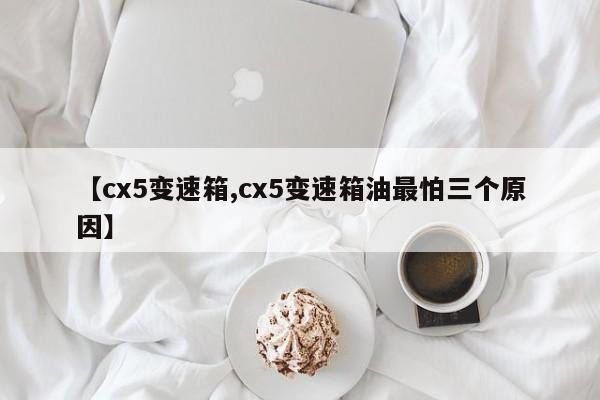 【cx5变速箱,cx5变速箱油最怕三个原因】