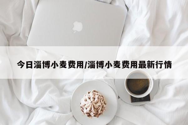 今日淄博小麦费用/淄博小麦费用最新行情