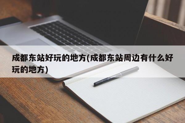 成都东站好玩的地方(成都东站周边有什么好玩的地方)