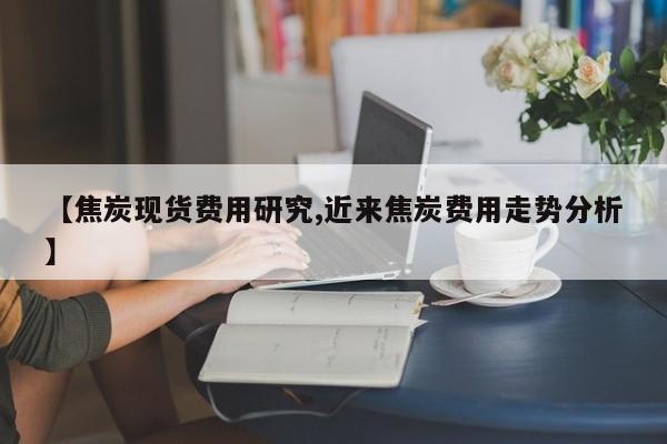 【焦炭现货费用研究,近来焦炭费用走势分析】