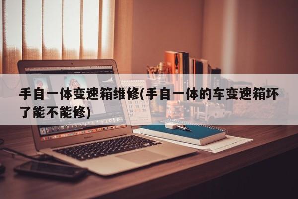 手自一体变速箱维修(手自一体的车变速箱坏了能不能修)