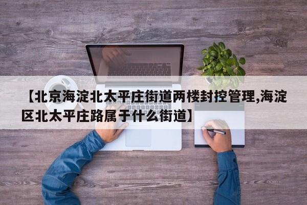 【北京海淀北太平庄街道两楼封控管理,海淀区北太平庄路属于什么街道】