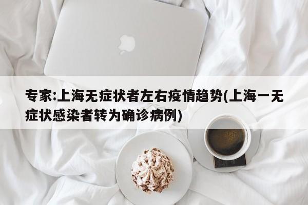 专家:上海无症状者左右疫情趋势(上海一无症状感染者转为确诊病例)