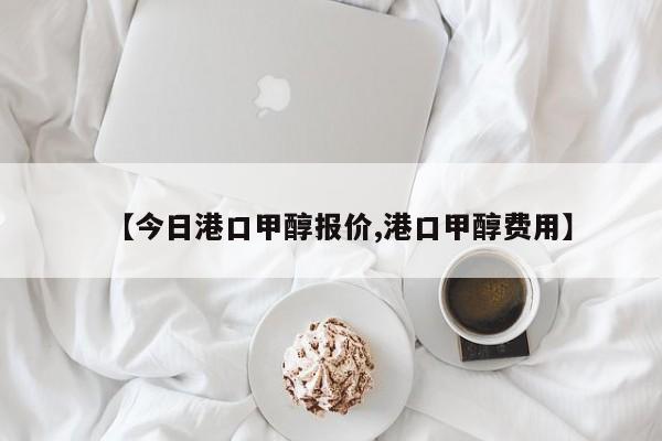 【今日港口甲醇报价,港口甲醇费用】